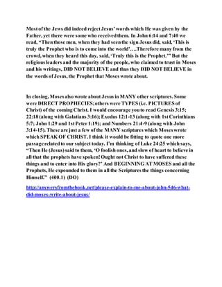 Mostof the Jews did indeed rejectJesus’words which He was given by the
Father, yet there were some who receivedthem. In John 6:14 and 7:40 we
read, “Thenthose men, when they had seenthe sign Jesus did, said, ‘This is
truly the Prophet who is to come into the world’….Therefore many from the
crowd, when they heard this day, said, ‘Truly this is the Prophet.’” But the
religious leaders and the majority of the people, who claimed to trust in Moses
and his writings, DID NOT BELIEVE and thus they DID NOT BELIEVE in
the words of Jesus, the Prophet that Moses wrote about.
In closing, Mosesalso wrote about Jesus in MANY other scriptures. Some
were DIRECT PROPHECIES;others were TYPES (i.e. PICTURES of
Christ) of the coming Christ. I would encourage youto read Genesis 3:15;
22:18 (along with Galatians 3:16);Exodus 12:1-13 (along with 1stCorinthians
5:7; John 1:29 and 1stPeter1:19); and Numbers 21:4-9 (along with John
3:14-15). These are just a few of the MANY scriptures which Moseswrote
which SPEAK OF CHRIST. I think it would be fitting to quote one more
passagerelatedto our subject today. I’m thinking of Luke 24:25 which says,
“Then He (Jesus)said to them, ‘O foolish ones, and slow of heart to believe in
all that the prophets have spoken!Ought not Christ to have suffered these
things and to enter into His glory?’ And BEGINNING AT MOSES and all the
Prophets, He expounded to them in all the Scriptures the things concerning
Himself.” (400.1) (DO)
http://answersfromthebook.net/please-explain-to-me-about-john-546-what-
did-moses-write-about-jesus/
 