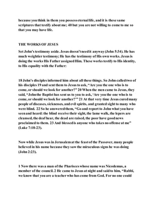 because you think in them you possesseternallife, and it is these same
scriptures that testify about me; 40 but you are not willing to come to me so
that you may have life.
THE WORKS OF JESUS
Set John’s testimony aside. Jesus doesn’tneedit anyway(John 5:34). He has
much weightier testimony; He has the testimony of His own works. Jesus is
doing the works His Father assignedHim. These works testify to His identity,
to His equality with the Father:
18 John’s disciples informed him about all these things. So John calledtwo of
his disciples 19 and sent them to Jesus to ask, “Are you the one who is to
come, or should we look for another?” 20 When the men came to Jesus, they
said, “Johnthe Baptist has sent us to you to ask, ‘Are you the one who is to
come, or should we look for another?’” 21 At that very time Jesus curedmany
people of diseases, sicknesses, andevil spirits, and granted sight to many who
were blind. 22 So he answeredthem, “Go and report to John what you have
seenand heard: the blind receive their sight, the lame walk, the lepers are
cleansed, the deaf hear, the dead are raised, the poor have goodnews
proclaimed to them. 23 And blessedis anyone who takes no offense at me”
(Luke 7:18-23).
Now while Jesus was in Jerusalemat the feastof the Passover, many people
believed in his name because they saw the miraculous signs he was doing
(John 2:23).
1 Now there was a man of the Phariseeswhose name was Nicodemus, a
member of the council. 2 He came to Jesus at night and saidto him, “Rabbi,
we know that you are a teacherwho has come from God. For no one could
 