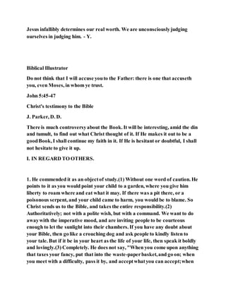 Jesus infallibly determines our real worth. We are unconsciouslyjudging
ourselves in judging him. - Y.
Biblical Illustrator
Do not think that I will accuse youto the Father: there is one that accuseth
you, even Moses, in whom ye trust.
John 5:45-47
Christ's testimony to the Bible
J. Parker, D. D.
There is much controversyabout the Book. It will be interesting, amid the din
and tumult, to find out what Christ thought of it. If He makes it out to be a
goodBook, I shall continue my faith in it. If He is hesitant or doubtful, I shall
not hesitate to give it up.
I. IN REGARD TO OTHERS.
1. He commended it as an objectof study.(1) Without one word of caution. He
points to it as you would point your child to a garden, where you give him
liberty to roam where and eat what it may. If there was a pit there, or a
poisonous serpent, and your child came to harm, you would be to blame. So
Christ sends us to the Bible, and takes the entire responsibility.(2)
Authoritatively; not with a polite wish, but with a command. We want to do
awaywith the imperative mood, and are inviting people to be courteous
enough to let the sunlight into their chambers. If you have any doubt about
your Bible, then go like a crouching dog and ask people to kindly listen to
your tale. But if it be in your heart as the life of your life, then speak it boldly
and lovingly.(3) Completely. He does not say, "When you come upon anything
that taxes your fancy, put that into the waste-paperbasket,and go on; when
you meet with a difficulty, pass it by, and acceptwhatyou can accept;when
 