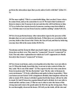 perform the miraculous signs that you do unless God is with him” (John 3:1-
2).
30 The man replied, “This is a remarkable thing, that you don’t know where
he comes from, and yet he causedme to see!31 We know that God doesn’t
listen to sinners, but if anyone is devout and does his will God listens to him.
32 Never before has anyone heard of someone causing a man born blind to
see. 33 If this man were not from God, he could do nothing” (John 9:30-33).
30 Now Jesus performed many other miraculous signs in the presence ofhis
disciples that are not recordedin this book. 31 But these are recordedso that
you may believe that Jesus is the Christ, the Son of God, and that by believing
you may have life in his name (John 20:30-31).
Nicodemus and the formerly blind man had it right: no one cando the things
Jesus does on their own. They must be “connected.”Jesusis “connected” to
God. The only other explanation (to which our Lord’s opponents are finally
forced) is that Jesus is “connected” to Satan:
20 Now Jesus went home, and a crowd gatheredso that they were not able to
eat. 21 When his family heard this they went out to take control of him, for
they said, “He is out of his mind.” 22 The experts in the law who came down
from Jerusalemsaid, “He has Beelzebul,” and, “Bythe ruler of demons he
casts out demons.” 23 So he calledthem and spoke to them in parables:“How
can Satancastout Satan? 24 If a kingdom is divided, that kingdom will not be
able to stand. 25 If a house is divided againstitself, that house will not be able
to stand. 26 And if Satanrises againsthimself and is divided, he is not able to
stand and his end has come. 27 But no one is able to enter the house of the
strong man and remove his goods unless he first ties up the strong man. Then
he can thoroughly cleanout his house. 28 I tell you the truth, all the sins and
 