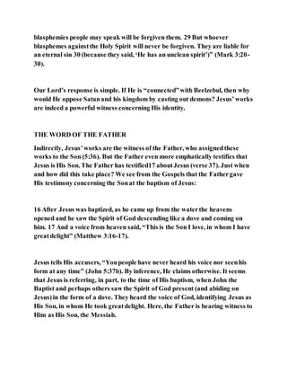 blasphemies people may speak will be forgiven them. 29 But whoever
blasphemes againstthe Holy Spirit will never be forgiven. They are liable for
an eternal sin 30 (because they said, ‘He has an unclean spirit’)” (Mark 3:20-
30).
Our Lord’s response is simple. If He is “connected”with Beelzebul, then why
would He oppose Satanand his kingdom by casting out demons? Jesus’works
are indeed a powerful witness concerning His identity.
THE WORD OF THE FATHER
Indirectly, Jesus’works are the witness of the Father, who assignedthese
works to the Son (5:36). But the Father even more emphatically testifies that
Jesus is His Son. The Father has testified17 aboutJesus (verse 37). Just when
and how did this take place? We see from the Gospels that the Fathergave
His testimony concerning the Sonat the baptism of Jesus:
16 After Jesus was baptized, as he came up from the waterthe heavens
opened and he saw the Spirit of God descending like a dove and coming on
him. 17 And a voice from heaven said, “This is the Son I love, in whom I have
greatdelight” (Matthew 3:16-17).
Jesus tells His accusers, “Youpeople have never heard his voice nor seenhis
form at any time” (John 5:37b). By inference, He claims otherwise. It seems
that Jesus is referring, in part, to the time of His baptism, when John the
Baptist and perhaps others saw the Spirit of God present (and abiding on
Jesus)in the form of a dove. They heard the voice of God, identifying Jesus as
His Son, in whom He took greatdelight. Here, the Father is bearing witness to
Him as His Son, the Messiah.
 