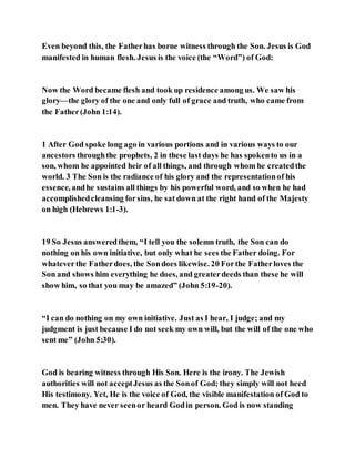Even beyond this, the Fatherhas borne witness through the Son. Jesus is God
manifested in human flesh. Jesus is the voice (the “Word”) of God:
Now the Word became flesh and took up residence among us. We saw his
glory—the glory of the one and only full of grace and truth, who came from
the Father(John 1:14).
1 After God spoke long ago in various portions and in various ways to our
ancestors throughthe prophets, 2 in these last days he has spokento us in a
son, whom he appointed heir of all things, and through whom he createdthe
world. 3 The Son is the radiance of his glory and the representationof his
essence, andhe sustains all things by his powerful word, and so when he had
accomplishedcleansing forsins, he sat down at the right hand of the Majesty
on high (Hebrews 1:1-3).
19 So Jesus answeredthem, “I tell you the solemn truth, the Son can do
nothing on his own initiative, but only what he sees the Father doing. For
whateverthe Fatherdoes, the Sondoes likewise. 20 Forthe Fatherloves the
Son and shows him everything he does, and greaterdeeds than these he will
show him, so that you may be amazed” (John 5:19-20).
“I can do nothing on my own initiative. Just as I hear, I judge; and my
judgment is just because I do not seek my own will, but the will of the one who
sent me” (John 5:30).
God is bearing witness through His Son. Here is the irony. The Jewish
authorities will not acceptJesus as the Sonof God; they simply will not heed
His testimony. Yet, He is the voice of God, the visible manifestation of God to
men. They have never seenor heard Godin person. God is now standing
 