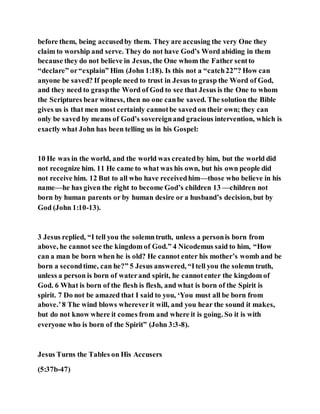 before them, being accusedby them. They are accusing the very One they
claim to worship and serve. They do not have God’s Word abiding in them
because they do not believe in Jesus, the One whom the Father sentto
“declare” or“explain” Him (John 1:18). Is this not a “catch22”? How can
anyone be saved? If people need to trust in Jesus to grasp the Word of God,
and they need to graspthe Word of God to see that Jesus is the One to whom
the Scriptures bear witness, then no one canbe saved. The solution the Bible
gives us is that men most certainly cannotbe saved on their own; they can
only be saved by means of God’s sovereignand gracious intervention, which is
exactly what John has been telling us in his Gospel:
10 He was in the world, and the world was createdby him, but the world did
not recognize him. 11 He came to what was his own, but his own people did
not receive him. 12 But to all who have receivedhim—those who believe in his
name—he has given the right to become God’s children 13 —children not
born by human parents or by human desire or a husband’s decision, but by
God (John 1:10-13).
3 Jesus replied, “I tell you the solemntruth, unless a personis born from
above, he cannot see the kingdom of God.” 4 Nicodemus said to him, “How
can a man be born when he is old? He cannot enter his mother’s womb and be
born a secondtime, can he?” 5 Jesus answered, “Itell you the solemn truth,
unless a person is born of waterand spirit, he cannotenter the kingdom of
God. 6 What is born of the flesh is flesh, and what is born of the Spirit is
spirit. 7 Do not be amazed that I said to you, ‘You must all be born from
above.’8 The wind blows whereverit will, and you hear the sound it makes,
but do not know where it comes from and where it is going. So it is with
everyone who is born of the Spirit” (John 3:3-8).
Jesus Turns the Tables on His Accusers
(5:37b-47)
 