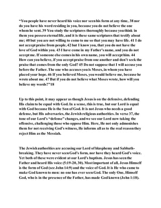 “You people have never heard his voice nor seenhis form at any time, 38 nor
do you have his word residing in you, because you do not believe the one
whom he sent. 39 You study the scriptures thoroughly because youthink in
them you possesseternallife, and it is these same scriptures that testify about
me; 40 but you are not willing to come to me so that you may have life. 41 I do
not acceptpraise from people, 42 but I know you, that you do not have the
love of God within you. 43 I have come in my Father’s name, and you do not
acceptme. If someone else comesin his own name, you will accepthim. 44
How can you believe, if you acceptpraise from one another and don’t seek the
praise that comes from the only God? 45 Do not suppose that I will accuse you
before the Father. The one who accusesyouis Moses, in whom you have
placed your hope. 46 If you believed Moses, youwould believe me, because he
wrote about me. 47 But if you do not believe what Moses wrote, how will you
believe my words?”18
Up to this point, it may appear as though Jesus is on the defensive, defending
His claim to be equal with God. In a sense, this is true, but our Lord is equal
with God because He is the Son of God. It is not Jesus who needs a good
defense, but His adversaries, the Jewishreligious authorities. In verse 37, the
tone of our Lord’s “defense” changes, andwe see our Lord now taking the
offensive, challenging those who oppose Him. Here, He not only admonishes
them for not receiving God’s witness, He informs all as to the real reasonthey
rejectHim as the Messiah.
The Jewishauthorities are accusing our Lord of blasphemy and Sabbath-
breaking. They have never seenGod’s form, nor have they heard God’s voice.
Yet both of these were evident at our Lord’s baptism. Jesus has seenthe
Father and heard His voice (5:19-20, 30). Mostimportant of all, Jesus Himself
is the form of God (see John 14:9) and the voice of God. It is He who came to
make God known to men: no one has ever seenGod. The only One, Himself
God, who is in the presence of the Father, has made Godknown (John 1:18).
 