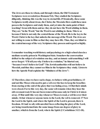 The Jews are those to whom, and through whom, the Old Testament
Scriptures were revealed(see Romans 9:4). They studied the Scriptures
diligently, thinking this was the way to eternal life.19 Ironically, these same
Scriptures testify about Jesus, the Christ, the Messiah. How could these men
possessthe Scriptures and study them, and yet miss the main point of their
teaching? Jesus tells them and us: they do not have the Word abiding in them.
They are “in the Word,” but the Word is not abiding in them. This is so
because Christis not only the centraltheme of the Word, He is the keyto the
Word. Christ is the key that unlocks the message ofthe Word. The Jews are
not willing to come to Him so that they may have life. Thus, they are blind to
the centralmessage ofthe very Scriptures they possess andregard so highly.
I remember teaching world history and psychologyto a high schoolclassin a
medium security prison in WashingtonState. Somehow the conversation
drifted to the subject of evolution one day, and an inmate saidsomething I will
never forget: “I’ll tell you why I believe in evolution,” he blurted out,
“because Iwon’t believe in God!” The Jewishauthorities will not believe in
Messiah, andthus they cannot see Him in the Scriptures they study. Listen to
how the Apostle Paul explains the “blindness of the Jews”:
12 Therefore, since we have such a hope, we behave with greatboldness, 13
and not like Moses who usedto put a veil over his face to keep the Israelites
from staring at the end of the glory that was fading away. 14 But their minds
were closed. Forto this very day, the same veil remains when they hear the
old covenantread. It has not been removed because only in Christ is it taken
away. 15 But until this very day whenever Moses is read, a veil lies over their
minds; 16 but wheneveranyone turns to the Lord, the veil is removed. 17 Now
the Lord is the Spirit, and where the Spirit of the Lord is present, there is
freedom. 18 And we all, with unveiled faces reflecting the glory of the Lord,
are being transformed into the same image from one degree ofglory to
another, which is from the Lord, who is the Spirit (2 Corinthians 3:12-18).
 