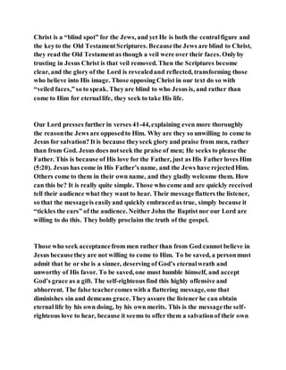 Christ is a “blind spot” for the Jews, and yet He is both the centralfigure and
the keyto the Old TestamentScriptures. Becausethe Jews are blind to Christ,
they read the Old Testamentas though a veil were over their faces. Onlyby
trusting in Jesus Christ is that veil removed. Then the Scriptures become
clear, and the glory of the Lord is revealedand reflected, transforming those
who believe into His image. Those opposing Christ in our text do so with
“veiled faces,”so to speak. Theyare blind to who Jesus is, and rather than
come to Him for eternallife, they seek to take His life.
Our Lord presses further in verses 41-44,explaining even more thoroughly
the reasonthe Jews are opposedto Him. Why are they so unwilling to come to
Jesus for salvation? It is because theyseek glory and praise from men, rather
than from God. Jesus does notseek the praise of men; He seeks to please the
Father. This is because of His love for the Father, just as His Father loves Him
(5:20). Jesus has come in His Father’s name, and the Jews have rejectedHim.
Others come to them in their own name, and they gladly welcome them. How
can this be? It is really quite simple. Those who come and are quickly received
tell their audience what they want to hear. Their messageflatters the listener,
so that the messageis easilyand quickly embracedas true, simply because it
“tickles the ears” of the audience. Neither John the Baptist nor our Lord are
willing to do this. They boldly proclaim the truth of the gospel.
Those who seek acceptancefrom men rather than from God cannot believe in
Jesus becausethey are not willing to come to Him. To be saved, a personmust
admit that he or she is a sinner, deserving of God’s eternalwrath and
unworthy of His favor. To be saved, one must humble himself, and accept
God’s grace as a gift. The self-righteous find this highly offensive and
abhorrent. The false teachercomes with a flattering message, one that
diminishes sin and demeans grace. Theyassure the listener he can obtain
eternal life by his own doing, by his own merits. This is the messagethe self-
righteous love to hear, because it seems to offer them a salvationof their own
 