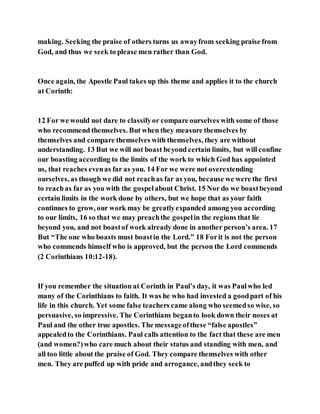 making. Seeking the praise of others turns us awayfrom seeking praise from
God, and thus we seek to please men rather than God.
Once again, the Apostle Paul takes up this theme and applies it to the church
at Corinth:
12 For we would not dare to classifyor compare ourselves with some of those
who recommend themselves. But when they measure themselves by
themselves and compare themselves with themselves, they are without
understanding. 13 But we will not boast beyond certain limits, but will confine
our boasting according to the limits of the work to which God has appointed
us, that reaches evenas far as you. 14 For we were not overextending
ourselves, as though we did not reachas far as you, because we were the first
to reachas far as you with the gospelabout Christ. 15 Nor do we boastbeyond
certain limits in the work done by others, but we hope that as your faith
continues to grow, our work may be greatlyexpanded among you according
to our limits, 16 so that we may preachthe gospelin the regions that lie
beyond you, and not boastof work already done in another person’s area. 17
But “The one who boasts must boastin the Lord.” 18 Forit is not the person
who commends himself who is approved, but the person the Lord commends
(2 Corinthians 10:12-18).
If you remember the situation at Corinth in Paul’s day, it was Paulwho led
many of the Corinthians to faith. It was he who had invested a goodpart of his
life in this church. Yet some false teachers came along who seemedso wise, so
persuasive, so impressive. The Corinthians beganto look down their noses at
Paul and the other true apostles. The messageofthese “false apostles”
appealedto the Corinthians. Paul calls attention to the fact that these are men
(and women?)who care much about their status and standing with men, and
all too little about the praise of God. They compare themselves with other
men. They are puffed up with pride and arrogance, andthey seek to
 