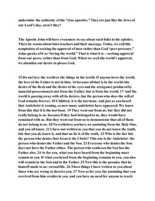 undermine the authority of the “true apostles.”Theyare just like the Jews of
our Lord’s day, aren’t they?
The Apostle John will have evenmore to sayabout such folks in his epistles.
There he warns about false teachers and their message.Today, we callthis
temptation of seeking the approval of men rather than God “peerpressure.”
John speaks ofit as “loving the world.” That is what it is—seeking approval
from our peers, rather than from God. When we seek the world’s approval,
we abandon our desire to please God.
15 Do not love the world or the things in the world. If anyone loves the world,
the love of the Father is not in him; 16 because allthat is in the world (the
desire of the flesh and the desire of the eyes and the arrogance producedby
material possessions)is not from the Father, but is from the world. 17 And the
world is passing awaywith all its desires, but the personwho does the will of
God remains forever. 18 Children, it is the last hour, and just as you heard
that Antichrist is coming, so now many antichrists have appeared. We know
from this that it is the last hour. 19 They went out from us, but they did not
really belong to us, because if they had belongedto us, they would have
remained with us. But they went out from us to demonstrate that all of them
do not belong to us. 20 Nevertheless youhave an anointing from the Holy One,
and you all know. 21 I have not written to you that you do not know the truth,
but that you do know it, and that no lie is of the truth. 22 Who is the liar but
the personwho denies that Jesus is the Christ? This one is the Antichrist: the
person who denies the Fatherand the Son. 23 Everyone who denies the Son
does not have the Father either. The personwho confesses the Son has the
Father also. 24 As for you, what you have heard from the beginning must
remain in you. If what you heard from the beginning remains in you, you also
will remain in the Son and in the Father. 25 Now this is the promise that he
himself made to us: eternallife. 26 These things I have written to you about
those who are trying to deceive you. 27 Now as for you, the anointing that you
receivedfrom him resides in you, and you have no need for anyone to teach
 