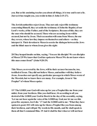 you. But as his anointing teaches you about all things, it is true and is not a lie.
Just as it has taught you, you reside in him (1 John 2:15-27).
The Jewishauthorities rejectJesus. Theynot only rejectHis testimony
concerning Himself, they set aside the testimony of John the Baptist, of our
Lord’s works, ofthe Father, and of the Scriptures. Becauseofthis, they are
the ones who should be accused. Those who are accusing Jesus willbe
accused, but not by Jesus. Theiraccusationwill come from Moses, the one
they revere, whose law they impose on themselves and others—as they
interpret it. Their devotion to Mosesis seenin the dialogue betweenthe Jews
and the blind man to whom Jesus gives his sight:
28 They heaped insults on him, saying, “You are his disciple! We are disciples
of Moses!29 We know that God has spokento Moses!We do not know where
this man comes from!” (John 9:28-29)
This Moses,so reveredby the Jews, will be their accuserbecausehe, too,
testified of Jesus. Theydid not believe Moses, andneither will they believe
Jesus. Jesusdoes not specifyany particular passagesin which Moses wrote of
the Messiah, but we know there are many. For example, Jesus is “the
Prophet” of whom Moses spoke:
15 “The LORD your God will raise up for you a Prophetlike me from your
midst, from your brethren. Him you shall hear, 16 according to all you
desired of the LORD your God in Horeb in the day of the assembly, saying,
‘Let me not hear againthe voice of the LORD my God, nor let me see this
greatfire anymore, lestI die.’ 17 And the LORD said to me: ‘What they have
spokenis good. 18 I will raise up for them a Prophet like you from among
their brethren, and will put My words in His mouth, and He shall speak to
them all that I command Him. 19 And it shall be that whoeverwill not hear
 