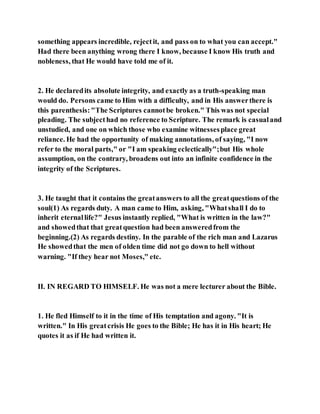 something appears incredible, rejectit, and pass on to what you can accept."
Had there been anything wrong there I know, because I know His truth and
nobleness, that He would have told me of it.
2. He declaredits absolute integrity, and exactly as a truth-speaking man
would do. Persons came to Him with a difficulty, and in His answerthere is
this parenthesis:"The Scriptures cannotbe broken." This was not special
pleading. The subjecthad no reference to Scripture. The remark is casualand
unstudied, and one on which those who examine witnessesplace great
reliance. He had the opportunity of making annotations, of saying, "I now
refer to the moral parts," or "I am speaking eclectically";but His whole
assumption, on the contrary, broadens out into an infinite confidence in the
integrity of the Scriptures.
3. He taught that it contains the greatanswers to all the greatquestions of the
soul(1) As regards duty. A man came to Him, asking, "Whatshall I do to
inherit eternallife?" Jesus instantly replied, "What is written in the law?"
and showedthat that greatquestion had been answeredfrom the
beginning.(2) As regards destiny. In the parable of the rich man and Lazarus
He showedthat the men of olden time did not go down to hell without
warning. "If they hear not Moses," etc.
II. IN REGARD TO HIMSELF. He was not a mere lecturer about the Bible.
1. He fled Himself to it in the time of His temptation and agony. "It is
written." In His greatcrisis He goes to the Bible; He has it in His heart; He
quotes it as if He had written it.
 