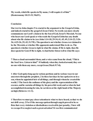 My words, which He speaks inMy name, I will require it of him’”
(Deuteronomy 18:15-19, NKJV).
Conclusion
Our text in John chapter 5 is crucial to the argument to the Gospelof John,
and indeed crucial to the gospelof Jesus Christ. No words can more clearly
communicate our Lord’s claim to be the Son of God, Israel’s Messiah. No one
who hears our Lord speak or who reads the Gospelof John has any doubt
about who He claims to be (see John 1:14-18, 29-34,41, 45, 49;2:14-22;3:26-
36; 4:25-26, 29, 42;5:17ff.). The question is not whether Jesus everclaimed to
be the Messiah, orwhether His opponents understand Him to do so. The
question is whether Jesus is right in what He claims. If He is right, then He
does speak for God. If He is right, we had better listen well to what He says:
7 Then a cloud surrounded them, and a voice came from the cloud, “This is
the SonI love. Listen to him!” 8 Suddenly when they lookedaround, they saw
no one with them any more, exceptJesus (Mark 9:7-8).
1 After God spoke long ago in various portions and in various ways to our
ancestors throughthe prophets, 2 in these last days he has spokento us in a
son, whom he appointed heir of all things, and through whom he createdthe
world. 3 The Son is the radiance of his glory and the representationof his
essence, andhe sustains all things by his powerful word, and so when he had
accomplishedcleansing forsins, he sat down at the right hand of the Majesty
on high (Hebrews 1:1-3).
1 Therefore we must pay closerattentionto what we have heard, so that we do
not drift away. 2 For if the messagespokenthrough angels proved to be so
firm that every violation or disobedience receivedits just penalty, 3 how will
we escape if we neglectsuch a greatsalvation? It was first communicated
 
