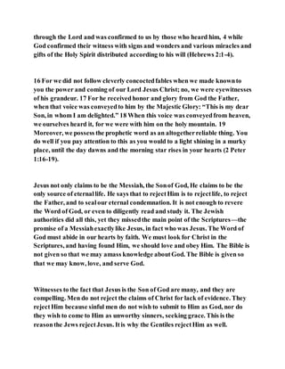 through the Lord and was confirmed to us by those who heard him, 4 while
God confirmed their witness with signs and wonders and various miracles and
gifts of the Holy Spirit distributed according to his will (Hebrews 2:1-4).
16 For we did not follow cleverly concoctedfables when we made knownto
you the power and coming of our Lord Jesus Christ; no, we were eyewitnesses
of his grandeur. 17 For he receivedhonor and glory from God the Father,
when that voice was conveyedto him by the Majestic Glory: “This is my dear
Son, in whom I am delighted.” 18 When this voice was conveyedfrom heaven,
we ourselves heard it, for we were with him on the holy mountain. 19
Moreover, we possess the prophetic word as an altogetherreliable thing. You
do well if you pay attention to this as you would to a light shining in a murky
place, until the day dawns and the morning star rises in your hearts (2 Peter
1:16-19).
Jesus not only claims to be the Messiah, the Sonof God, He claims to be the
only source of eternallife. He says that to rejectHim is to rejectlife, to reject
the Father, and to sealour eternal condemnation. It is not enough to revere
the Word of God, or even to diligently read and study it. The Jewish
authorities did all this, yet they missedthe main point of the Scriptures—the
promise of a Messiahexactlylike Jesus, in fact who was Jesus. The Word of
God must abide in our hearts by faith. We must look for Christ in the
Scriptures, and having found Him, we should love and obey Him. The Bible is
not given so that we may amass knowledge aboutGod. The Bible is given so
that we may know, love, and serve God.
Witnesses to the fact that Jesus is the Son of God are many, and they are
compelling. Men do not reject the claims of Christ for lack of evidence. They
rejectHim because sinful men do not wish to submit to Him as God, nor do
they wish to come to Him as unworthy sinners, seeking grace. This is the
reasonthe Jews rejectJesus. Itis why the Gentiles rejectHim as well.
 
