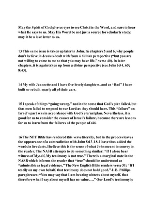 May the Spirit of God give us eyes to see Christ in the Word, and ears to hear
what He says to us. May His Word be not just a source for scholarly study;
may it be a love letter to us.
13 This same issue is takenup later in John. In chapters 5 and 6, why people
don’t believe in Jesus is dealt with from a human perspective (“but you are
not willing to come to me so that you may have life,” verse 40). In later
chapters, it is againtaken up from a divine perspective (see John6:44, 65;
8:43).
14 My wife Jeannette and I have five lovely daughters, and as “Dad” I have
built or rebuilt nearly all of their cars.
15 I speak of things “going wrong,” not in the sense that God’s plan failed, but
that men failed to respond to our Lord as they should have. This “failure” on
Israel’s part was in accordancewith God’s eternal plan. Nevertheless, itis
goodfor us to considerthe causes ofIsrael’s failure, because there are lessons
for us to learn from the failures of the people of old.
16 The NET Bible has rendered this verse literally, but in the process leaves
the appearance ofa contradictionwith John 8:13-18. I have thus added the
words in brackets. Ibelieve this is the sense of what John meant to conveyto
the reader. The NASB attempts to do something similar: “If I alone bear
witness of Myself, My testimony is not true.” There is a marginal note in the
NASB which informs the reader that “true” should be understood as
“admissible as legalevidence.” The New English Bible renders verse 31: “If I
testify on my own behalf, that testimony does not hold good.” J. B. Phillips
paraphrases:“You may saythat I am bearing witness about myself, that
therefore what I say about myself has no value, …” Our Lord’s testimony is
 