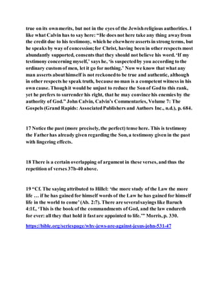 true on its ownmerits, but not in the eyes of the Jewishreligious authorities. I
like what Calvin has to say here: “He does not here take any thing awayfrom
the credit due to his testimony, which he elsewhere asserts in strong terms, but
he speaks by way of concession;for Christ, having been in other respects most
abundantly supported, consents that they should not believe his word. ‘If my
testimony concerning myself,’ says he, ‘is suspectedby you according to the
ordinary custom of men, let it go for nothing.’ Now we know that what any
man asserts abouthimself is not reckonedto be true and authentic, although
in other respects he speak truth, because no man is a competent witness in his
own cause. Thoughit would be unjust to reduce the Sonof Godto this rank,
yet he prefers to surrender his right, that he may convince his enemies by the
authority of God.” John Calvin, Calvin’s Commentaries, Volume 7: The
Gospels (Grand Rapids: AssociatedPublishers and Authors Inc., n.d.), p. 684.
17 Notice the past (more precisely, the perfect) tense here. This is testimony
the Fatherhas already given regarding the Son, a testimony given in the past
with lingering effects.
18 There is a certain overlapping of argument in these verses, and thus the
repetition of verses 37b-40 above.
19 “Cf. The saying attributed to Hillel: ‘the more study of the Law the more
life … if he has gained for himself words of the Law he has gained for himself
life in the world to come’(Ab. 2:7). There are severalsayings like Baruch
4:1f., ‘This is the book of the commandments of God, and the law endureth
for ever: all they that hold it fastare appointed to life.’” Morris, p. 330.
https://bible.org/seriespage/why-jews-are-against-jesus-john-531-47
 