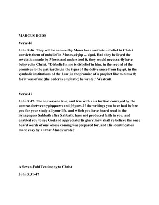 MARCUS DODS
Verse 46
John 5:46. They will be accusedby Moses becausetheir unbelief in Christ
convicts them of unbelief in Moses, εἰ γὰρ … ἐμοί. Had they believed the
revelation made by Moses andunderstood it, they would necessarilyhave
believed in Christ. “Disbeliefin me is disbelief in him, in the record of the
promises to the patriarchs, in the types of the deliverance from Egypt, in the
symbolic institutions of the Law, in the promise of a prophet like to himself;
for it was of me (the order is emphatic) he wrote,” Westcott.
Verse 47
John 5:47. The converse is true, and true with an a fortiori conveyedby the
contrastbetweenγράμμασινand ῥήμασι. If the writings you have had before
you for your study all your life, and which you have heard read in the
SynagoguesSabbathafter Sabbath, have not produced faith in you, and
enabled you to see Godand appreciate His glory, how shall ye believe the once
heard words of one whose coming was prepared for, and His identification
made easyby all that Moses wrote?
A Seven-FoldTestimony to Christ
John 5:31-47
 