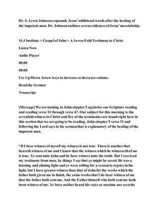 Dr. S. Lewis Johnsonexpounds Jesus'additional words after the healing of
the impotent man. Dr. Johnsonoutlines sevenevidences ofJesus'messiahship.
SLJ Institute > Gospelof John > A Seven-FoldTestimonyto Christ
Listen Now
Audio Player
00:00
00:00
Use Up/Down Arrow keys to increase ordecrease volume.
Readthe Sermon
Transcript
[Message]We are turning to John chapter 5 againfor our Scripture reading
and reading verse 31 through verse 47. Our subject for this morning is the
sevenfoldwitness to Christ and five of the testimonies are found right here in
this sectionthat we are going to be reading. John chapter 5 verse 31 and
following the Lord says in his sermonthat is explanatory of the healing of the
impotent man.
“If I bear witness of myself my witness is not true. There is another that
beareth witness of me and I know that the witness which he witnessethof me
is true. Ye sent unto John and he bore witness unto the truth. But I received
my testimony from man, by things I saythat ye might be saved. He was a
burning and shining light and ye were willing for a seasonto rejoice in his
light, but I have greaterwitness than that of John for the works which the
father hath given me to finish, the same works that I do bear witness of me
that the father hath sent me. And the Father himself who hath sentme hath
born witness of me. Ye have neither heard his voice at anytime nor seenhis
 