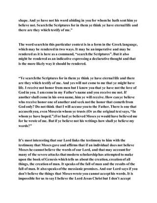 shape. And ye have not his word abiding in you for whom he hath sent him ye
believe not. Searchthe Scriptures for in them ye think ye have eternallife and
there are they which testify of me.”
The word searchin this particular context is in a form in the Greek language,
which may be rendered in two ways. It may be an imperative and may be
rendered as it is here as a command, “searchthe Scriptures”. But it also
might be rendered as an indicative expressing a declarative thought and that
is the more likely way it should be rendered.
“Ye searchthe Scriptures for in them ye think ye have eternal life and there
are they which testify of me. And yes will not come to me that ye might have
life. I receive not honor from men but I know you that ye have not the love of
God in you. I am come in my Father’s name and you receive me not. If
another shall come in his own name, him ye will receive. How canye believe
who receive honor one of another and seek notthe honor that cometh from
God only? Do not think that I will accuse youto the Father. There is one that
accusethyou, even Mosesin whom ye trusts (Or as the original text says, “In
whom ye have hoped.”)For had ye believed Moses ye would have believed me
for he wrote of me. But if ye believe not his writings how shall ye believe my
words?”
It’s most interesting that our Lord links the testimony to him with the
testimony that Moses gave and affirms that if an individual does not believe
Moses he cannotbelieve the words of our Lord, and that may accountfor
many of the severe attacks thatmodern scholarshiphas attempted to make
upon the book of Genesis whichtells us about the creation, creationof all
things, the creationof man. It speaks ofthe fall of man and the results of the
fall of man. It also speaksofthe messianic promises. And our Lord says if you
don’t believe the things that Moseswrote you cannot accepthis words. It is
impossible for us to sayI believe the Lord Jesus Christbut I don’t accept
 
