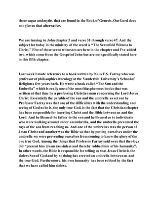 those sagas andmyths that are found in the Book of Genesis. OurLord does
not give us that alternative.
We are turning to John chapter 5 and verse 31 through verse 47. And the
subject for today in the ministry of the word is “The SevenfoldWitness to
Christ.” Five of those sevenwitnesses are here in the chapter and I’ve added
two, which come from the GospelofJohn but are not specificallystated here
in this fifth chapter.
Last week I made reference to a book written by Neils F.S. Farray who was
professorof philosophicaltheologyat the Vanderbilt University’s Schoolof
Religiona few years back. He wrote a book called“The Sun and the
Umbrella” which is really one of the most blasphemous books that was
written at that time by a professing Christian man concerning the Lord Jesus
Christ. Essentiallythe parable of the sun and the umbrella as setout by
ProfessorFarraywas that one of the difficulties with the understanding and
seeing of God as he is, the only true God, is the factthat the Christian chapter
has been responsible for inserting Christ and the Bible betweenus and the
Lord. And he likened the father to the sonand he likened us to individuals
who were walking around under an umbrella, and the umbrella prevented the
rays of the sonfrom reaching us. And one of the umbrellas was the person of
Jesus Christ and anotherwas the Bible so that by putting ourselves under the
umbrella we were preventing ourselves from coming to know the glory of the
one true God. Among the things that ProfessorFarraysaid were that theology
did “presenthim (Jesus)as sinless and thereby robbed him of his humanity”.
In other words, the Bible is responsible for telling us that Jesus Christis the
sinless Sonof Godand by so doing has erectedan umbrella betweenus and
the true God. Furthermore, his ownhumanity has been robbed by the fact
that we have called him sinless.
 