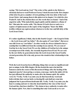 saying, “My Lord and my God.” The writer of the epistle to the Hebrews
obviously had never read ProfessorFarray’s book becausein the first chapter
of his letter he gives a number of texts pointing to the true deity of the Lord
Jesus Christ. And among them is this plain text in chapter 1 in which he cites
Psalm45. And in the citation these are the words that are found. “And of the
angels he saith, ‘Who maketh his angels spirits and his ministers a flame of
fire’. But unto the sonhe saith, ‘Thy throne O God is forever and ever a
septure of righteousness is the septor of thy kingdom.” Know the Bible
testifies without any equivocations whatsoeverto the true and full deity of the
Lord Jesus Christ.
It’s rather significant, I think, that in this fourth Gospel — the Gospelof John
— the Lord Jesus said“my father”. He also spoke of“your father”. But never
once did Jesus say“ourfather”. In other words, he always claimedto have a
sonship that was different from the sonship of you and me. We are sons of
God but he is the Sonof God. We are the children of God but he is the unique
secondpersonof the trinity, the eternally begottenSon of God. We are sons
by the new birth, by generationin time the Lord Jesus is the Sonof Godby
eternal generation. He is the only person who stands in that relationship to the
father.
Well, the Lord Jesus has been affirming things that are just as significantand
just as unique in the fifth chapter. He has healed the man who had the
lameness and in the course of his discussionof things after the healing of the
impotent man he’s been giving a sermon, a message. And in the midst of it he
has just affirmed his authority to make alive the human spirit. He saidin
verse 24, “Verily, Verily I say unto you, he that heareth my word and
believeth him that sent me hath everlasting life and shall not come into
judgment but is passedfrom death unto life. Verily, Verily I say unto you, the
hour is coming and now is when the dead shall hear the voice of the Son of
God and they that hear shall live.” He claims to have authority to make alive
the human spirit. Now, that is something that only God can do as we saw
 