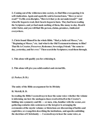 2. Coming out of the wilderness into society, we find Him even quoting it in
self-vindication. Again and againHe said to learned men, "Have ye never
read?" To His own disciples, "How is it that ye do not understand?" And
when He beganto read, their hearts began to burn. They had been reading
the Scriptures, and yet had made nothing of them, like many to-day. Readit
with Christ, and you will find His person, claims, promises, vindicated
everywhere.
3. Christ found Himself in the whole Bible. "Had ye believed Moses,"etc.
"Beginning at Moses,"etc. And what is the Old Testamenttestimony to Him?
That He is Creator, Preserver, Redeemer, Sovereign, Friend; "the same to-
day, yesterday, and for ever." Then searchthe Scriptures; read them through.
1. This alone will qualify you for criticizing it.
2. This alone will give you solid comfort and eternal life.
(J. Parker, D. D.)
The unity of the Bible an argument for its Divinity
H. Melvill, B. D.
In reading the Bible I seemalways to hear the same voice: whether the volume
is informing me how the unshapen chaos resolveditself at the Creator's
bidding into symmetry and life — or men, who, familiar with the scenes,are
gathering centuries into sentences;or the lawgiveris arranging the
ceremonies ofthe mystic volume; or historians are discoursing of battles and
captivities; or evangelists describing the institutions, and apostles unfolding
the doctrines of Christianity — I seemalways to hear the same voice, as
 