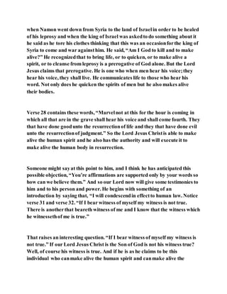 when Namon went down from Syria to the land of Israelin order to be healed
of his leprosy and when the king of Israel was askedto do something about it
he said as he tore his clothes thinking that this was an occasionforthe king of
Syria to come and war againsthim. He said, “Am I God to kill and to make
alive?” He recognizedthat to bring life, or to quicken, or to make alive a
spirit, or to cleanse from leprosy is a prerogative of God alone. But the Lord
Jesus claims that prerogative. He is one who when men hear his voice;they
hear his voice, they shall live. He communicates life to those who hear his
word. Not only does he quicken the spirits of men but he also makes alive
their bodies.
Verse 28 contains these words, “Marvelnot at this for the hour is coming in
which all that are in the grave shall hear his voice and shall come fourth. They
that have done goodunto the resurrectionof life and they that have done evil
unto the resurrectionof judgment.” So the Lord Jesus Christis able to make
alive the human spirit and he also has the authority and will execute it to
make alive the human body in resurrection.
Someone might sayat this point to him, and I think he has anticipated this
possible objection, “You’re affirmations are supported only by your words so
how can we believe them.” And so our Lord now will give some testimonies to
him and to his person and power. He begins with something of an
introduction by saying that, “I will condescendin effectto human law. Notice
verse 31 and verse 32. “If I bear witness of myself my witness is not true.
There is anotherthat beareth witness of me and I know that the witness which
he witnessethof me is true.”
That raises an interesting question. “If I bear witness of myself my witness is
not true.” If our Lord Jesus Christ is the Son of God is not his witness true?
Well, of course his witness is true. And if he is as he claims to be this
individual who canmake alive the human spirit and canmake alive the
 