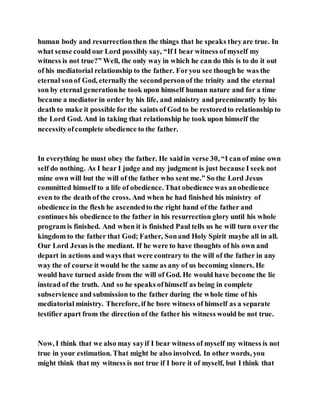 human body and resurrectionthen the things that he speaks theyare true. In
what sense could our Lord possibly say, “If I bear witness of myself my
witness is not true?” Well, the only way in which he can do this is to do it out
of his mediatorial relationship to the father. Foryou see though he was the
eternal sonof God, eternally the secondpersonof the trinity and the eternal
son by eternal generationhe took upon himself human nature and for a time
became a mediator in order by his life, and ministry and preeminently by his
death to make it possible for the saints of God to be restoredto relationship to
the Lord God. And in taking that relationship he took upon himself the
necessityofcomplete obedience to the father.
In everything he must obey the father. He saidin verse 30, “I can of mine own
self do nothing. As I hear I judge and my judgment is just because I seek not
mine own will but the will of the father who sent me.” So the Lord Jesus
committed himself to a life of obedience. That obedience was anobedience
even to the death of the cross. And when he had finished his ministry of
obedience in the flesh he ascendedto the right hand of the father and
continues his obedience to the father in his resurrection glory until his whole
program is finished. And when it is finished Paul tells us he will turn over the
kingdom to the father that God; Father, Sonand Holy Spirit maybe all in all.
Our Lord Jesus is the mediant. If he were to have thoughts of his own and
depart in actions and ways that were contrary to the will of the father in any
way the of course it would be the same as any of us becoming sinners. He
would have turned aside from the will of God. He would have become the lie
instead of the truth. And so he speaks ofhimself as being in complete
subservience and submission to the father during the whole time of his
mediatorial ministry. Therefore, if he bore witness of himself as a separate
testifier apart from the direction of the father his witness would be not true.
Now, I think that we also may sayif I bear witness of myself my witness is not
true in your estimation. That might be also involved. In other words, you
might think that my witness is not true if I bore it of myself, but I think that
 