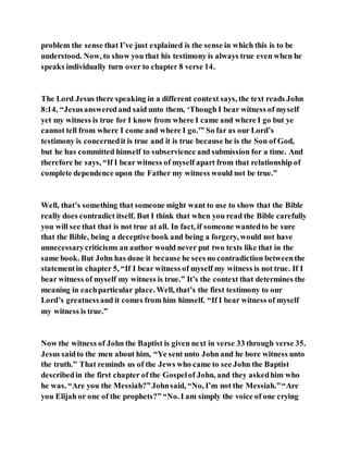 problem the sense that I’ve just explained is the sense in which this is to be
understood. Now, to show you that his testimony is always true even when he
speaks individually turn over to chapter 8 verse 14.
The Lord Jesus there speaking in a different context says, the text reads John
8:14, “Jesusansweredand said unto them, ‘Though I bear witness of myself
yet my witness is true for I know from where I came and where I go but ye
cannot tell from where I come and where I go.'” So far as our Lord’s
testimony is concernedit is true and it is true because he is the Son of God,
but he has committed himself to subservience and submission for a time. And
therefore he says, “If I bear witness of myself apart from that relationship of
complete dependence upon the Father my witness would not be true.”
Well, that’s something that someone might want to use to show that the Bible
really does contradict itself. But I think that when you read the Bible carefully
you will see that that is not true at all. In fact, if someone wantedto be sure
that the Bible, being a deceptive book and being a forgery, would not have
unnecessarycriticisms an author would never put two texts like that in the
same book. But John has done it because he sees no contradiction betweenthe
statementin chapter 5, “If I bear witness of myself my witness is not true. If I
bear witness of myself my witness is true.” It’s the context that determines the
meaning in eachparticular place. Well, that’s the first testimony to our
Lord’s greatnessand it comes from him himself. “If I bear witness of myself
my witness is true.”
Now the witness of John the Baptist is given next in verse 33 through verse 35.
Jesus saidto the men about him, “Ye sent unto John and he bore witness unto
the truth.” That reminds us of the Jews who came to see John the Baptist
describedin the first chapter of the Gospelof John, and they askedhim who
he was. “Are you the Messiah?”Johnsaid, “No, I’m not the Messiah.”“Are
you Elijah or one of the prophets?” “No. I am simply the voice of one crying
 