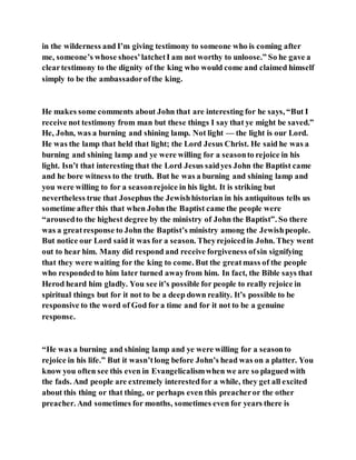 in the wilderness and I’m giving testimony to someone who is coming after
me, someone’s whose shoes’latchetI am not worthy to unloose.” So he gave a
cleartestimony to the dignity of the king who would come and claimed himself
simply to be the ambassadorofthe king.
He makes some comments about John that are interesting for he says, “But I
receive not testimony from man but these things I say that ye might be saved.”
He, John, was a burning and shining lamp. Not light — the light is our Lord.
He was the lamp that held that light; the Lord Jesus Christ. He said he was a
burning and shining lamp and ye were willing for a seasonto rejoice in his
light. Isn’t that interesting that the Lord Jesus saidyes John the Baptist came
and he bore witness to the truth. But he was a burning and shining lamp and
you were willing to for a seasonrejoice in his light. It is striking but
nevertheless true that Josephus the Jewishhistorian in his antiquitous tells us
sometime after this that when John the Baptist came the people were
“arousedto the highest degree by the ministry of John the Baptist”. So there
was a greatresponse to John the Baptist’s ministry among the Jewishpeople.
But notice our Lord said it was for a season. Theyrejoicedin John. They went
out to hear him. Many did respond and receive forgiveness ofsin signifying
that they were waiting for the king to come. But the greatmass of the people
who responded to him later turned awayfrom him. In fact, the Bible says that
Herod heard him gladly. You see it’s possible for people to really rejoice in
spiritual things but for it not to be a deep down reality. It’s possible to be
responsive to the word of God for a time and for it not to be a genuine
response.
“He was a burning and shining lamp and ye were willing for a seasonto
rejoice in his life.” But it wasn’tlong before John’s head was on a platter. You
know you often see this even in Evangelicalismwhen we are so plagued with
the fads. And people are extremely interestedfor a while, they get all excited
about this thing or that thing, or perhaps even this preacheror the other
preacher. And sometimes for months, sometimes even for years there is
 