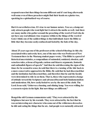 responsivenessbut then things become different and it’s not long afterwards
well some even of those preachers might find their heads on a platter too,
speaking in a spiritualized way of course.
But it is nevertheless true. It’s true to our human nature. You see, a lamp not
only attracts people who want light but it attracts the moths as well. And there
are many moths who gather around the preaching of the word of God who do
not have any real ultimate true response within to the things of the word of
God. I think one of the saddestthings is that individuals know the Bible so
little that they become easilyconfusedand fooledby the fads of the day.
About 25 years ago one of the professors atthe schooloftheologyin this city
associatedwith a university here, one of the men who was ProfessorofNew
Testamentthere in the Mustang student paper wrote, “The Bible is a parcel of
historicaluncertainties, a compendium of outmoded, outdated, obsolete, and
senseless rules, a tissue of legends, curious and bizarre arguments, fantastic
and outlandish figures of speech.” And then he said discerning the signs of the
times for he seemedto sense, he said that there is a turning of the tide back to
a more conservative approachto the Bible. He said that he had discernedthat
and the institution had discernedthat, and therefore that he and the faculty
were determined to ride in on them. That is, those who representeda change
of attitude toward the Scriptures and advancedbeyond both fundamentalism
and modernism. Oh, how easilyfooledwe are by the men of the cloth. The
Lord Jesus said, “Johnwas a burning and shining lamp. You were willing for
a seasonto rejoice in his light. But now things are different.”
Bengalthe old German commentatorsaid, “Theywere attracted by his
brightness but now by his warmth. They were attractedby the fact that he
was an interesting new characterwho came out of the wilderness dressedas
he did and eating the things that he ate. And people were naturally attracted
 