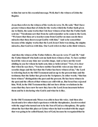 to him but not to his essentialmessage. Well, that’s the witness of John the
Baptist.
Jesus then refers to the witness of his works in verse 36. He said, “But I have
greaterwitness than that of John for the works which the Father hath given
me to finish, the same works that I do bear witness of me that the Fatherhath
sent me.” Nicodemus saw that from he said remember as he came to the Lord,
“We know that thou art a teachercome from Godfor no man can do these
miracles that thou doestexcept Godbe with him.” And so he sensedthat
because ofthe mighty works that the Lord Jesus Christ was doing, the mighty
miracles, that Godwas with him. Our Lord refers to that as his third witness.
And then the witness of the Father follows. He says in verse 37 and 38, “And
the Fatherhimself who hath sent me hath born witness of me. Ye have neither
heard his voice at any time nor seenhis shape. And ye have not his word
abiding in you for whom he hath sent, him ye believed not.” Now, it is clear
that when he says here, “You have neither heard his voice at any time nor
seenhis shape and the fact that the Father has born witness of me,” the Lord
is referring back to the Old Testamentand on up to the present time and the
testimony that the father has given in the Scriptures. In other words, “that has
born witness” distinguishes the past and the present. He has born witness in
the pastand the effects ofthat witness are still with us. But Israel has rejected
him. Well, in the Old Testamentthey did not have divine revelations in the
sense that they have now for now they have the Lord Jesus incarnate before
them and he is declaring who God is and what he is like.
In the Old Testamentonly Moses was able to hear his voice. And then also
Jacoband a few others had experiences with the theophonies. Jacobwrestled
with the angelwho turned out to be the Son of God as a theophony. He spoke
about the fact that this place at Geboc where he had wrestledwith the angel
that was going to be called Kanal, face of God, because he recognizedthat he
 
