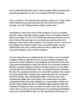 had wrestledwith God in the form in which he appearedthe incarnation. But
generallyspeaking those are the rare exceptions of the Old Testament.
Also we read here, “Forwhom he hath sent him ye believe not.” So the witness
of the Fatherhas been rejectedbecause the word of God was not theirs
inwardly. Verse 38, “Whom he hath senthim ye believe not.”
And finally he comes to the witness of the Scriptures. I won’t say anything
about the witness of the Holy Spirit in chapter 15 verse 26 and the witness of
believers in chapter 15 verse 27. We’ll talk about them later but there are two
other witnesses thatmake up our seven. But let me concentrate for a few
moments on the witness of the Scriptures. Verse 39 and verse 40, “You search
the Scriptures for in them ye think ye have eternal life and they are they
which testify of me, and ye will not come to me that ye might have life.”
Searchthe Scriptures. You searchthe Scriptures.
Now, isn’t that what we are supposedto do? Isn’t it that we are to searchthe
Scriptures? Well, yes. But there are two ways to searchthe Scriptures. We
may the searchthe Scriptures as some people do, not only the Jews but some
of the protestantinterpreters today. How did the Jews searchthe Scriptures?
Did they searchthe Scriptures to find Jesus Christ in them? No. They didn’t
searchto find Jesus Christin them. They searchedthe Scriptures somewhat
like this. They numbered all of the verses in the Old Testament. They counted
the words and the Old Testament. They counted the letters of every book in
the Old Testament. They calculatedthe middle word in the book. They
calculatedthe middle letter of eachbook. They enumerated verses which
containedall of the letters of the alphabet or a certain number of them, and
all other kinds of things like that. An individual might spend his whole time
studying the Scriptures in that way and never really come to the Lord Jesus
Christ. There are many Protestantinterpreters in our theologicalinstitutions
today who searchthe Bible in that way. They speak about various types of
 