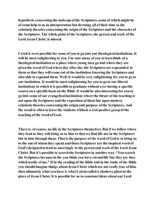 hypothesis concerning the makeup of the Scriptures, some of which might be
of some help to us in interpretation but devoting all of their time to the
scholarlytheories concerning the origin of the Scriptures and the characterof
the Scriptures. The whole point of the Scriptures, the person and work of the
Lord Jesus Christ, is missed.
I wish it were possible for some of you to go into our theologicalinstitutions. It
will be most enlightening to you. I’m sure many of you at leastthink of a
theologicalinstitution as a place where young men go and where they are
given the word of God where day after day the Scriptures are expounded to
them so that they will come out of the institution knowing the Scriptures and
also able to expound them. Well, it would be very enlightening for you to go to
our institution. It would be most enlightening for you to go to our liberal
institutions in which it is possible to graduate without ever having a specific
course on a specific book on the Bible. It would be also interesting for you to
go into some of our evangelicalinstitutions where the thrust of the teaching is
not upon the Scriptures and the exposition of them but upon modern
scholarlytheories concerning the origin and purpose of the Scriptures. And
the result is often to leave the students without a real positive graspof the
teaching of the word of God.
There is, of course, no life in the Scriptures themselves. But if we follow where
they lead us they will bring us to him so that we find life not in the Scriptures
but in him through them. That is the purpose of the word of God is to bring us
to the one of whom they speak and those Scriptures are the inspired word of
God’s designed to lead us unerringly to the personand work of the Lord Jesus
Christ. But it’s possible to searchthe Scriptures in another way. “You search
the Scriptures because in the you think you have eternallife but they are they
which testify of me.” If in the reading of the Bible and in the study of the Bible
you should imagine things about Jesus Christ which are not really true of him,
then ultimately what you have is what Calvin called a shadowyghostin the
place of Jesus Christ. It is possible for us to constructideas about our Lord
 