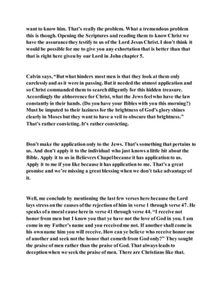 want to know him. That’s really the problem. What a tremendous problem
this is though. Opening the Scriptures and reading them to know Christ we
have the assurancethey testify to us of the Lord Jesus Christ. I don’t think it
would be possible for me to give you any exhortation that is better than that
that is right here given by our Lord in John chapter 5.
Calvin says, “Butwhat hinders most men is that they look at them only
carelesslyand as it were in passing. But it needed the utmost application and
so Christ commanded them to searchdiligently for this hidden treasure.
Accordingly the abhorrence for Christ, what the Jews feelwho have the law
constantly in their hands. (Do you have your Bibles with you this morning?)
Must be imputed to their laziness for the brightness of God’s glory shines
clearly in Moses but they want to have a veil to obscure that brightness.”
That’s rather convicting. It’s rather convicting.
Don’t make the application only to the Jews. That’s something that pertains to
us. And don’t apply it to the individual who just knows a little bit about the
Bible. Apply it to us in Believers Chapelbecause it has application to us.
Apply it to me if you like because it has application to me. That’s a great
promise and we’re missing a greatblessing when we don’t take advantage of
it.
Well, me conclude by mentioning the last few verses here because the Lord
lays stress onthe causes ofthe rejection of him in verse 1 through verse 47. He
speaks ofa moral cause here in verse 41 through verse 44. “I receive not
honor from men but I know you that ye have not the love of God in you. I am
come in my Father’s name and you receivedme not. If another shall come in
his ownname him you will receive. How can ye believe who receive honor one
of another and seek notthe honor that cometh from God only?” They sought
the praise of men rather than the praise of God. That always leads to
deceptionwhen we seek the praise of men. There are Christians like that.
 
