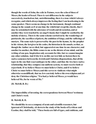 though the words of John, the exile in Patmos, were the echo of those of
Moses,the leaderof Israel. There is vast difference in the subjects
successively, touchedon; but, notwithstanding, there is a tone which I always
recognize, and which always impresses the feeling that I am hearkening to the
same speaker. There seems no change in the instrument, though continual
change in the sound; as if at one time the whirlwind sweptthe chords, that I
may be astonishedwith the utterance of wrath and devastation, and at
another they were touched by an angel's hand, that I might be soothedby the
melody of mercy. There is the same scheme carried on by the wanderings of
patriarchs, the sacrifices ofpriests, the ambition of kings, and the sufferings of
martyrs. The same style is preservedby the poet in his hymns, by the prophet
in his visions, the lawgiverin his codes, the historian in his annals; so that, as
though the Author never died, but appearedat one time in one character, and
another in another, the Bible comes to me as the dictate of one mind, and the
writing of one pen. Inspiration only accounts for this; but we cannotimagine
any other solution. And if (for it is on this our text bids us fasten) there be
such a sameness betweenthe Jewishand Christian dispensations, that all the
types in the one find exactantitypes in the other, and thus the two have such a
relationship, that they compose one uniform system, we must receive both or
rejectboth. If we believe Moses we must believe Christ, and if we believe
Christ we must believe Moses;and this serves to vindicate what might
otherwise seemdifficult, that no Jew can truly believe his own religion and yet
deny the Christian religion. "Forhad ye believed Moses,ye would have
believed Me; for he wrote of Me."
(H. Melvill, B. D.)
The impossibility of inventing the correspondence betweenMoses'testimony
and Christ's work
H. Melvill, B. D.
We should like to see a company of acute and scientific reasoners, but
ignorant of Christianity, sit down to the study of the books ofLeviticus and
Exodus; they shall be told, "These booksare full of types, and emblems, and
 