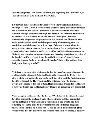 So he links togetherthe whole of the Bible, the beginning and the end of it, as
one unified testimony to the Lord Jesus Christ.
In what way did Moses testifyto Christ? Well, there were many historical
pointings to Jesus Christ. There were the promises of the messianic character
who would come, the seedof the woman. One cantrace those messianic
promises through the mosaic writings. He wrote of the Passover. He wrote of
the manna. He wrote of the water. He wrote of the serpent. And then
prophetically he spoke ofthe prophet who was to come like Mosesbut men
would hearkento his word. And then personally Mosesthrough the law
testified to the sinfulness of man. Paul says, “Why the law was added for
transgressions saketo show us that we were sinners that we might turn to
Jesus Christ.” And in that sense Moses testifiedto Christ. He pointed men to
Christ by showing that men were sinners and that they needed the salvation of
the Lord Jesus Christ. “And if you do not believe Moses,” he said, “you
cannot believe me for he wrote of me. If you don’t believe his writings how
shall you believe my words?”
Well, here is the sevenfold testimony the Lord Jesus Christ, the witness of the
son himself, the witness of John the Baptist, the witness of the Father, the
witness of the works that the son performed, the witness of the Scriptures, and
then the witness of the Holy Spirit and the witness of other believers —
sevenfoldtestimony to the Sonof God. Here is rational ground for confidence
in the living Christ and in this testimony there is an appealfor self-committal.
When men give testimony what do they do? Well, they sit in witness box and
then they commit themselves. That’s what testimony is. It is a committal.
You’re not free in a witness box to say one thing in one breath and then
something else in the next. You are committed and the father has given
witness to the sonthat he is the Son of God and that is his committal. He is
committed to that and the others are committed to their testimony. These are
 