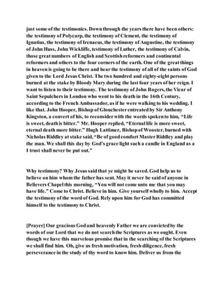 just some of the testimonies. Downthrough the years there have been others:
the testimony of Polycarp, the testimony of Clement, the testimony of
Ignatius, the testimony of Irenaeus, the testimony of Augustine, the testimony
of John Huss, John Wickliffe, testimony of Luther, the testimony of Calvin,
those greatnumbers of English and Scottishreformers and continental
reformers and others to the four corners of the earth. One of the greatthings
in heaven is going to be there and hear the testimony of all of the saints of God
given to the Lord Jesus Christ. The two hundred and eighty-eight persons
burned at the stake by Bloody Mary during the last four years of her reign. I
want to listen to their testimony. The testimony of John Rogers,the Vicar of
Saint Sepulchers in London who went to his death in the 16th Century,
according to the French Ambassador, as if he were walking to his wedding. I
like that. John Hooper, Bishop of Glouchesterentreatedby Sir Anthony
Kingston, a convert of his, to reconsiderwith the words spokento him, “Life
is sweet, deathis bitter.” Mr. Hooper replied, “Eternallife is more sweet,
eternal death more bitter.” Hugh Lattimer, Bishopof Wooster, burned with
Nicholas Riddley at stake said, “Be of goodcomfort MasterRiddley and play
the man. We shall this day by God’s grace light such a candle in England as a
I trust shall never be put out.”
Why testimony? Why Jesus saidthat ye might be saved. God help us to
believe on him whom the father has sent. May it never be said of anyone in
Believers Chapelthis morning, “You will not come unto me that you may
have life.” Come to Christ. Believe in him. Give yourself wholly to him. Accept
the testimony of the word of God. Rely upon him for God has committed
himself to the testimony to Christ.
[Prayer] Our gracious Godand heavenly Father we are convictedby the
words of our Lord that we do not searchthe Scriptures as we ought. Even
though we have this marvelous promise that in the searching of the Scriptures
we shall find him. Oh, give us fresh motivation, fresh diligence, fresh
perseverance in the study of thy word to know him. Deliver us from the
 