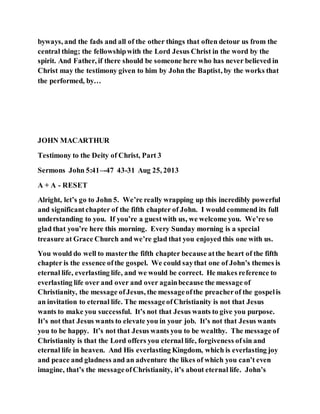 byways, and the fads and all of the other things that often detour us from the
central thing; the fellowshipwith the Lord Jesus Christ in the word by the
spirit. And Father, if there should be someone here who has never believed in
Christ may the testimony given to him by John the Baptist, by the works that
the performed, by…
JOHN MACARTHUR
Testimony to the Deity of Christ, Part 3
Sermons John 5:41–-47 43-31 Aug 25, 2013
A + A - RESET
Alright, let’s go to John 5. We’re really wrapping up this incredibly powerful
and significantchapter of the fifth chapter of John. I would commend its full
understanding to you. If you’re a guestwith us, we welcome you. We’re so
glad that you’re here this morning. Every Sunday morning is a special
treasure at Grace Church and we’re glad that you enjoyed this one with us.
You would do well to masterthe fifth chapter because atthe heart of the fifth
chapter is the essence ofthe gospel. We could saythat one of John’s themes is
eternal life, everlasting life, and we would be correct. He makes reference to
everlasting life over and over and over againbecause the message of
Christianity, the message ofJesus, the messageofthe preacherof the gospelis
an invitation to eternal life. The messageofChristianity is not that Jesus
wants to make you successful. It’s not that Jesus wants to give you purpose.
It’s not that Jesus wants to elevate you in your job. It’s not that Jesus wants
you to be happy. It’s not that Jesus wants you to be wealthy. The message of
Christianity is that the Lord offers you eternal life, forgiveness ofsin and
eternal life in heaven. And His everlasting Kingdom, which is everlasting joy
and peace and gladness and an adventure the likes of which you can’t even
imagine, that’s the messageofChristianity, it’s about eternal life. John’s
 