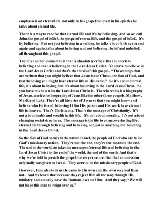 emphasis is on eternal life, not only in his gospelbut even in his epistles he
talks about eternal life.
There is a wayto receive that eternal life and it’s by believing. And so we call
John the gospelofbelief, the gospelof eternallife, and the gospelofbelief. It’s
by believing. But not just believing in anything, he talks about faith again and
againand again, talks about believing and not believing, belief and unbelief,
all throughout this gospel.
There’s another element to it that is absolutely criticalthat connects to
believing and that is believing in the Lord Jesus Christ. You have to believe in
the Lord Jesus Christand that’s the thesis of this gospel. “Thesethings that
are written that you might believe that Jesus is the Christ, the Son of God, and
that believing you might have eternal life in His name.” So it’s about eternal
life, it’s about believing, but it’s about believing in the Lord Jesus Christ. So
you have to know who the Lord Jesus Christ is. Therefore this is a biography
of Jesus, a selective biography of Jesus like the other three gospels, Matthew,
Mark and Luke. They’re all histories of Jesus so that you might know and
believe who He is and believing I Him His personand His work have eternal
life in heaven. That’s Christianity. That’s the message ofChristianity. It’s
not about health and wealth in this life. It’s not about morality. It’s not about
changing socialstructures. The message is the life to come, everlasting life,
eternal life through believing and believing not just in anything but believing
in the Lord Jesus Christ.
So the Son of God comes to the nation Israel, the people of God who are to be
God’s missionary nation. They’re not the end, they’re the means to the end.
The end is the world, to take this messageofeternal life and believing in the
Lord Jesus Christ to the end of the world, the end of the earth. And that’s
why we’re told to preach the gospel to every creature. But that commission
originally was given to Israel. Theywere to be the missionarypeople of God.
However, John also tells us He came to His own and His own receivedHim
not. And we know that because they reject Him all the way through His
ministry and actually have the Romans execute Him. And they say, “We will
not have this man to reign over us.”
 