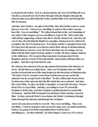 we lookedat all of that. So it is a declarationby the Sonof GodHimself as to
who He is, attestedto by the Father through John the Baptist, through the
miracles that Jesus did which the Fatherenabled Him to do and through the
Old Testament.
And they don’t believe. In spite of all of this, they don’t believe and we come
down to verse 40. “And you are unwilling to come to Me so that you may
have life. You are unwilling.” We talked about that at the very beginning of
our study of this chapter, you are unwilling to come to Me. How sadis that
with all that supporting evidence that He is who He claims to be. And they all
saw it, they all said John the Baptist is a prophet, all men perceive John to be
a prophet, the New Testamentsays. Everybody said he’s a prophet from God.
We know how his parents were barren and in their old age God miraculously
enabled them to conceive a son. We know that that son was unique, he was
filled with the Holy Spirit from his mother’s womb. He had a unique ministry
in the wilderness. He was preaching repentance in preparation for the
Kingdom and the arrival of Messiahandthe whole nation affirmed him as a
prophet. And then rejectedwhat he said.
We all know the miracles of Jesus, the nation of Israel knew the miracles of
Jesus. He did them on a daily basis. And even Nicodemus who was THE
teacherin Israeland one of the main leaders in the hierarchy of Judaism said,
“We know You’re a teachercome from God because no one can do the
miracles You do except God is with Him.” So they affirm that Jesus is from
God because ofthe miracles that He did which they never denied. And then
they rejectHim. So they sayJohn’s a prophet, we rejecthis message. Jesus is
from God, we rejectHim. and they, according to verse 39, searchthe
Scriptures all the time, read the Scriptures, prided themselves on the Old
Testament. And the Old Testamentwas all about Christ and they rejected
Him. So they rejectedChrist’s ownclaims, the Father’s testimony through
John, through the miracles and through the Scripture.
And it all came down to this in verse 40. They were unwilling. They were
unwilling. I want to stop here and you need to make sure you understand this.
Sinners are going to be held responsible before God for their
unwillingness…fortheir unbelief. In John chapter 3 and verse 19, we hear
 