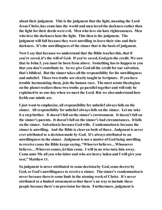 about their judgment. This is the judgment that the light, meaning the Lord
Jesus Christ, has come into the world and men loved the darkness rather than
the light for their deeds were evil. Men who love sin hate righteousness. Men
who love the darkness hate the light. This then is the judgment. The
judgment will fall because they were unwilling to leave their sins and their
darkness. It’s the unwillingness of the sinner that is the basis of judgment.
Now I say that because we understand that the Bible teaches this, that if
you’re saved, it’s the will of God. If you’re saved, Godgets the credit. We saw
that in John 3, you must be born from above. Something has to happen to you
that you don’t contribute to. So we give God all the credit for our salvation,
that’s biblical. But the sinner takes all the responsibility for his unwillingness
and unbelief. Those two truths are clearly taught in Scripture. If you have
trouble harmonizing them, join the human race. The most astute theologian
on the planet realizes those two truths go parallel togetherand will only be
explained to us one day when we meet the Lord. But we also understand how
feeble our minds are.
I just want to emphasize, all responsibility for unbelief always falls on the
sinner. All responsibility for unbelief always falls on the sinner. Let me take
it a step further. It doesn’t fall on the sinner’s environment. It doesn’t fall on
the sinner’s parents. It doesn’t fall on the sinner’s bad circumstances. Itfalls
on the sinner. Salvationis because Godwills. Condemnationis because the
sinner is unwilling. And the Bible is clearon both of those. Judgment is never
ever attributed to a decisionmade by God. It’s always attributed to an
unwillingness in the sinner. Judgment is not a matter of God being unwilling
to receive cause the Bible keeps saying, “Whoeverbelieves…Whosoever
believes…Whoevercomes, lethim come. I will in no wise turn him away.
Come unto Me all you who labor and who are heavy laden and I will give you
rest,” Matthew 11.
So judgment is never attributed to some decisionby God, some decree by
God, or God’s unwillingness to receive a sinner. The sinner’s condemnation is
never because there is some limit in the atoning work of Christ. It’s never
attributed to a limited atonementso that there’s no way to include these
people because there’s no provision for them. Furthermore, judgment is
 