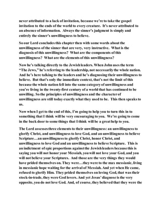 never attributed to a lack of invitation, because we’re to take the gospel
invitation to the ends of the world to every creature. It’s never attributed to
an absence of information. Always the sinner’s judgment is simply and
entirely the sinner’s unwillingness to believe.
So our Lord concludes this chapter then with some words about the
unwillingness of the sinner that are very, very instructive. What is the
diagnosis of this unwillingness? What are the components of this
unwillingness? What are the elements of this unwillingness?
Now he’s talking directly to the Jewishleaders. When John uses the term
“The Jews,” he’s referring to the leadership, not necessarilythe whole nation.
And he’s here talking to the leaders and he’s diagnosing their unwillingness to
believe. But that’s only the immediate context, that’s not the limit of this
because the whole nation fell into the same categoryof unwillingness and
you’re living in the twenty-first century of a world that has continued to be
unwilling. So the principles of unwillingness and the characterof
unwillingness are still today exactly what they used to be. This then speaks to
us.
Now when I get to the end of this, I’m going to help you to turn this in to
something that I think will be very encouraging to you. We’re going to come
in the back door to some things that I think will be a greathelp to you.
The Lord assessesthree elements to their unwillingness: an unwillingness to
glorify Christ, and unwillingness to love God, and an unwillingness to believe
Scripture…an unwillingness to glorify Christ, honor Christ, and
unwillingness to love God and an unwillingness to believe Scripture. This is
an indictment of epic proportions againstthe Jewishleaders becausethis is
saying you will not honor your Messiah, youwill not love your God, and you
will not believe your Scriptures. And those are the very things they would
have prided themselves on. They were…theywere to the max messianic, living
in messianic hope waiting for the arrival of Messiah. And yet when He came,
refused to glorify Him. They prided themselves on loving God, that was their
stock-in-trade, they were God lovers. And yet Jesus’diagnose is the very
opposite, you do not love God. And, of course, they believed that they were the
 