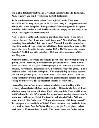 true and faithful interpreters and servants of Scripture, the Old Testament.
And Jesus says you don’t even believe the Old Testament.
So He condemns them at the point of their spiritual pride. They were
messianic and yet they don’t glorify the Messiah. Theywere supposedly lovers
of God, that was a deception. Theygave superficial homage to the Scripture
but didn’t believe what it said. So He literally cuts deeply into the body, if you
will, of their hypocritical false religion.
Now He knew what to say because He knew how they think. If you notice
verse 42 begins, “But I know you…but I know you.” Now that’s not like you
would say to somebody, “But I know you.” You only know the personfrom
what they said and your experience with them. Jesus knew them because He
knew what they thought. Back to chapter 2:23 to 25, “He knew what people
thought.” So He knows the pathology. He knows the components of this
unwillingness.
Number one then, they were unwilling to glorify Him. They were unwilling to
glorify Christ. Verse 41, “I do not receive glory from men.” That’s a point-
blank statement. In fact, you could maybe put it in a different order in the
original. “Fromyou, I receive no glory. From you I receive no glory.” This is
the basic point…this is the basic point. You are unwilling to believe because
you will not give Me glory. It’s about Christ…it’s about Christ. I wish the
evangelicalchurch would get this right and quit selling the benefits and start
selling the benefactor. It’s so important that the issue is Christ.
I was telling some of our seminary students, doing some teaching at the
seminary classeslastweek, how many preachers I listen to who have all kinds
of things to say but never talk about Christ with any debt. They use His name
but it’s almost in vain. It’s almost a few steps above swearing becausethere’s
never any real focus on Christ. The issue for salvationis Christ. Will you
honor Christ? That’s the issue. Will you abandon yourself? Denyyourself?
Take up your cross and follow Christ? That’s the issue. And that is the issue
He is making here. You don’t give Me glory, you give Me no glory. In fact,
back in verse 23, remember, He said, “You cannot honor the Fatherunless
 