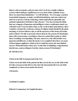 figures, and ceremonies, andyou must strive to devise a simple religious
system, which shall give significance to every item of this symbolic array;
there are mysterious intimations," we will tell them, "in every page, couched
in parabolic language, orunder sacrificialinstitutions, and your endeavour
must be to invent a scheme of theologywhich shall afford a plausible and
rational explanation of all that is thus obscure." Now do you honestly think
that our company of ingenious and intelligent writers would make much way
with their task? Canyou believe that, as the result of their joint labours, there
would be sent into the world any scheme of religion which should fix the plain
meaning, or at leastafford a clue, to all the mysteries of the books ofExodus
and Leviticus? Yet this is preciselywhat is done by the system of Christianity;
done with so unvarying a carefulness, thatyou cannot find a point to which
there is nothing corresponding. The men, moreover, who effectedthis were
ignorant and illiterate; so that the books were compiled when there was none
of those human appliances which at best would but ensure the most limited
success. Whatalternative, then, have we but that of admitting a supernatural
interference, and ascribing to God the whole system of Christianity?
(H. Melvill, B. D.)
Christ in the Old Testamentand in the New
Christ was in the faith of the patriarchs like corn in the ear; in the faith of the
law like corn grown into flower;but since the Incarnation He is in our faith
completely as when corn is made into bread.
( Bernard.).
COMMENTARIES
Ellicott's Commentary for English Readers
 