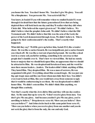 you honor the Son. You don’t honor Me. You don’t give Me glory. You call
Me a blasphemer. You persecute Me. You seek to kill Me.”
You know, in Isaiah 53 you will remember when we studied Isaiah 53, went
through it in detail how that the future generationof Jews that are being
depicted there will look back one day and they’ll realize what they did when
Christ did. Who believed the report given to us? We didn’t believe. We
didn’t believe what the prophet John said. We didn’t believe what the Old
Testamentsaid. We didn’t believe that this was the arm of the Lord, the
powerof the Lord demonstrated through Jesus. We didn’t believe it. This is
going to be their confessionand it’s the reality. That’s exactly what
happened.
What did they say? WellHe grew up before him, Isaiah 53:2, like a tender
shoot. He was like a suckerbranch, He was insignificant, just a suckerbranch
you whack off. He was like a root out of parched ground. He was like a dead
root in a crusty soil, useful for nothing, something to be cut awayso that
people don’t stumble over it. That’s how we viewed Him. He had no stately
form or majesty that we should look upon Him, no appearance that we should
be attracted to Him. He was despisedand forsakenof men, and the word for
men there means leaders…leaders. The leaders didn’t think anything of Him.
They hated Him. They despisedHim. He was a man of sorrows, He was
acquainted with grief. Everything about Him seemedtragic. He was just one
big epic tragic man and like one from whom men hide their face. You didn’t
even want to look at Him, like you would turn awayfrom someone so ugly
that it would be embarrassing to see them. He was despisedand we didn’t
honor Him. We didn’t esteemHim. We didn’t think Him anything, we
thought Him a nobody.
Now that’s exactly what the Jews did to Him and they will one day confess
that. So He sums that up in verse 41, “I don’t receive glory from men. You
don’t give Me any glory. And because youdon’t give Me any glory, you’re
unwilling to believe.” Dropdown to verse 44, “How can you believe? How
can you believe?” And John circles back to this same point from verse 41,
“How can you believe when you receive glory from one another and you do
not seek the glory that is from the only, the one and only God.
 