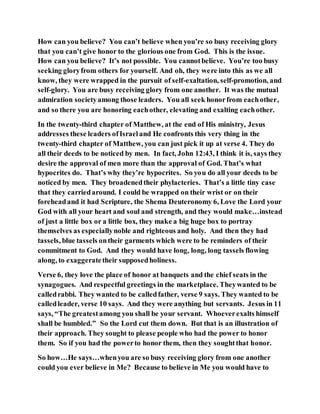 How can you believe? You can’t believe when you’re so busy receiving glory
that you can’t give honor to the glorious one from God. This is the issue.
How can you believe? It’s not possible. You cannotbelieve. You’re too busy
seeking gloryfrom others for yourself. And oh, they were into this as we all
know, they were wrapped in the pursuit of self-exaltation, self-promotion, and
self-glory. You are busy receiving glory from one another. It was the mutual
admiration societyamong those leaders. You all seek honorfrom eachother,
and so there you are honoring eachother, elevating and exalting eachother.
In the twenty-third chapter of Matthew, at the end of His ministry, Jesus
addresses these leaders ofIsraeland He confronts this very thing in the
twenty-third chapter of Matthew, you can just pick it up at verse 4. They do
all their deeds to be noticed by men. In fact, John 12:43, I think it is, says they
desire the approval of men more than the approval of God. That’s what
hypocrites do. That’s why they’re hypocrites. So you do all your deeds to be
noticed by men. They broadenedtheir phylacteries. That’s a little tiny case
that they carriedaround. I could be wrapped on their wrist or on their
foreheadand it had Scripture, the Shema Deuteronomy 6, Love the Lord your
God with all your heart and soul and strength, and they would make…instead
of just a little box or a little box, they make a big huge box to portray
themselves as especiallynoble and righteous and holy. And then they had
tassels, blue tassels ontheir garments which were to be reminders of their
commitment to God. And they would have long, long, long tassels flowing
along, to exaggeratetheir supposedholiness.
Verse 6, they love the place of honor at banquets and the chief seats in the
synagogues. And respectful greetings in the marketplace. Theywanted to be
calledrabbi. They wanted to be calledfather, verse 9 says. They wanted to be
calledleader, verse 10 says. And they were anything but servants. Jesus in 11
says, “The greatestamong you shall be your servant. Whoeverexalts himself
shall be humbled.” So the Lord cut them down. But that is an illustration of
their approach. They sought to please people who had the power to honor
them. So if you had the powerto honor them, then they soughtthat honor.
So how…He says…whenyou are so busy receiving glory from one another
could you ever believe in Me? Because to believe in Me you would have to
 