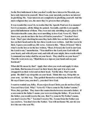 So the first indictment is that you don’t really have interest in Messiah, you
have only interest in yourself. Here I am, your messiah, you have no interest
in glorifying Me. Your interests are completely in glorifying yourself. And the
more religious they are, the more they’re given to that self-glory.
It was wonderful, wasn’t it, to realize that the Apostle Paul saw it as manure?
Saw it as manure, all the things he gained. Secondly, and this is an equally
powerful indictment of them. They were not only unwilling to give glory to the
MessiahwhenHe came, they were unwilling to love God. Verse 42, “But I
know you, you do not have the love of God in yourselves.” Youdon’t love
God. That’s just shocking becausethey had a little box on their hand and a
box on their head and in the box these words were written. And this was to be
their, I guess you could say, life verse. Listen to this. “Hear, O Israel,” this is
what’s on the box or in the box written, “Hear, O Israel, the Lord is our God,
the Lord is one,” monotheism. “You shall love the Lord your God with all
your heart, and with all your soul, and with all your might, these words which
I command you today shall be on your heart. They shall be on your heart.”
Then He went on to say, “Bind them as a sign on your hand and on your
forehead.”
What did He mean by that? Apply that when you work and apply it when
you think. But because it wasn’t in their heart, they put it in a box and
strapped it on their wrist and on their head. Notthe idea. That’s not the
point. He didn’t say strap this on your head. Think this way. Strap this on
your arm. Act this way. They prided themselves on being the lovers of God.
He says I know you, you don’t…you don’t love God.
I want to remind you, folks. If you rejectJesus Christ, you do not love God.
You can’t love God. Why? Verse 43, “I have come in My Father’s name.”
Wow, they gotthat. They knew the connectionbetweena son and a father. If
a son came in the father’s name, you were receiving the father. If you loved
the father, you would receive the son. But I’ve come in My Father’s name,
you don’t receive Me.” You don’t receive Me. I come from the Father you
say you love. You don’t love the Father. You will not honor Me, nor do you
love the one who sent Me.
 