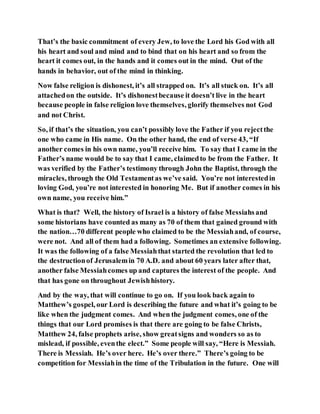 That’s the basic commitment of every Jew, to love the Lord his God with all
his heart and soul and mind and to bind that on his heart and so from the
heart it comes out, in the hands and it comes out in the mind. Out of the
hands in behavior, out of the mind in thinking.
Now false religion is dishonest, it’s all strapped on. It’s all stuck on. It’s all
attachedon the outside. It’s dishonestbecause it doesn’t live in the heart
because people in false religion love themselves, glorify themselves not God
and not Christ.
So, if that’s the situation, you can’t possibly love the Father if you rejectthe
one who came in His name. On the other hand, the end of verse 43, “If
another comes in his own name, you’ll receive him. To say that I came in the
Father’s name would be to say that I came, claimedto be from the Father. It
was verified by the Father’s testimony through John the Baptist, through the
miracles, through the Old Testamentas we’ve said. You’re not interestedin
loving God, you’re not interested in honoring Me. But if another comes in his
own name, you receive him.”
What is that? Well, the history of Israel is a history of false Messiahsand
some historians have counted as many as 70 of them that gained ground with
the nation…70 different people who claimed to be the Messiahand, of course,
were not. And all of them had a following. Sometimes an extensive following.
It was the following of a false Messiahthat started the revolution that led to
the destructionof Jerusalemin 70 A.D. and about 60 years later after that,
another false Messiahcomes up and captures the interest of the people. And
that has gone on throughout Jewishhistory.
And by the way, that will continue to go on. If you look back again to
Matthew’s gospel, our Lord is describing the future and what it’s going to be
like when the judgment comes. And when the judgment comes, one of the
things that our Lord promises is that there are going to be false Christs,
Matthew 24, false prophets arise, show greatsigns and wonders so as to
mislead, if possible, eventhe elect.” Some people will say, “Here is Messiah.
There is Messiah. He’s over here. He’s over there.” There’s going to be
competition for Messiahin the time of the Tribulation in the future. One will
 