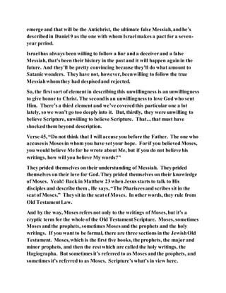 emerge and that will be the Antichrist, the ultimate false Messiah, andhe’s
describedin Daniel9 as the one with whom Israelmakes a pact for a seven-
year period.
Israelhas always been willing to follow a liar and a deceiverand a false
Messiah, that’s been their history in the pastand it will happen againin the
future. And they’ll be pretty convincing because they’ll do what amount to
Satanic wonders. Theyhave not, however, beenwilling to follow the true
Messiahwhomthey had despisedand rejected.
So, the first sort of element in describing this unwillingness is an unwillingness
to give honor to Christ. The secondis an unwillingness to love God who sent
Him. There’s a third element and we’ve coveredthis particular one a lot
lately, so we won’t go too deeply into it. But, thirdly, they were unwilling to
believe Scripture, unwilling to believe Scripture. That…that must have
shockedthem beyond description.
Verse 45, “Do not think that I will accuse you before the Father. The one who
accusesis Moses in whom you have setyour hope. Forif you believed Moses,
you would believe Me for he wrote about Me, but if you do not believe his
writings, how will you believe My words?”
They prided themselves on their understanding of Messiah. Theyprided
themselves on their love for God. They prided themselves on their knowledge
of Moses. Yeah! Back in Matthew 23 when Jesus starts to talk to His
disciples and describe them , He says, “The Phariseesand scribes sit in the
seatof Moses.” Theysit in the seatof Moses. In other words, they rule from
Old TestamentLaw.
And by the way, Moses refers not only to the writings of Moses,but it’s a
cryptic term for the whole of the Old TestamentScripture. Moses, sometimes
Moses andthe prophets, sometimes Mosesand the prophets and the holy
writings. If you want to be formal, there are three sections in the JewishOld
Testament. Moses,which is the first five books, the prophets, the major and
minor prophets, and then the restwhich are called the holy writings, the
Hagiographa. But sometimes it’s referred to as Moses andthe prophets, and
sometimes it’s referred to as Moses. Scripture’s what’s in view here.
 