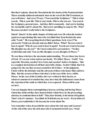 But there’s plenty about the Messiahin the five books of the Pentateuchthat
Moses actuallyauthored and much more in the restof the Old Testament, as
you well know. And verse 39 says, “Yousearchthe Scriptures.” This is what
you do. This is your life. This is your trade. This is who you are. You search
the Scriptures, present tense. And they did it constantly. And you’re looking
for eternallife and it’s about Me. But you’re unwilling to come to Me. Why?
Becauseyou don’t really believe the Scriptures.
Shock! Shock! In the ninth chapter of John and verse 28, when the leaders
againwere questioning this man who was blind that Jesus healed, the man
said, “Look.” He was getting tired of their questions. So in verse 27 he
answered, “Itold you already and you didn’t listen. What? Do you want to
hear it again? Why do you want to hear it again? You do not want to become
His disciples too, do you?” He’s been reduced to sarcasmhere. “So they
reviled him and said, ‘You are His disciples, we are disciples of Moses.’”
We are those who have the messianic understanding. We are those true lovers
of God. It’s on our wrists and on our heads. We follow Moses. Truth? You
rejectthe Messiah, youdon’t love God, and you don’t believe Scripture. This
is a complete destruction of all their most lofty claims. So don’t think that I’m
going to be the one that accusesyoubefore the Father. At the judgment,
Christ will be the defender and the advocate ofthose who honor Him and love
Him. But the accuserof those who don’t, in the case ofthe Jews, willbe
Moses. In the case ofthe Gentiles, the Law written in their hearts, or
whateveramount of revelation they may have had, the indictment comes from
the rejectionof the truth to which they were exposed. Moseswill be your
accuser.
Can you imagine them contemplating a heaven, arriving and having Moses
whom they believed they have honored their whole lives, be the prosecuting
attorney to condemn them to hell? That, dear friends, is the doom of legalism.
That’s why it’s manure. You think he’ll defend you, he won’t. If you believed
Moses,you would believe Me because he wrote about Me.
You remember when Jesus told the story about the rich man and Lazarus?
At the end of the story the rich man who is tormented in hell says, “Send
 