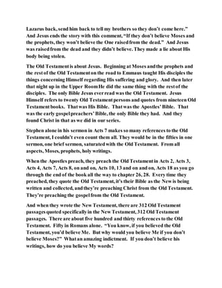 Lazarus back, send him back to tell my brothers so they don’t come here.”
And Jesus ends the story with this comment, “If they don’t believe Moses and
the prophets, they won’t believe the One raisedfrom the dead.” And Jesus
was raisedfrom the dead and they didn’t believe. They made a lie about His
body being stolen.
The Old Testamentis about Jesus. Beginning at Moses andthe prophets and
the restof the Old Testamenton the road to Emmaus taught His disciples the
things concerning Himself regarding His suffering and glory. And then later
that night up in the Upper RoomHe did the same thing with the restof the
disciples. The only Bible Jesus everread was the Old Testament. Jesus
Himself refers to twenty Old Testamentpersons and quotes from nineteen Old
Testamentbooks. Thatwas His Bible. Thatwas the Apostles’Bible. That
was the early gospelpreachers’Bible, the only Bible they had. And they
found Christ in that as we did in our series.
Stephen alone in his sermon in Acts 7 makes so many references to the Old
Testament, I couldn’t even count them all. They would be in the fifties in one
sermon, one brief sermon, saturatedwith the Old Testament. From all
aspects, Moses, prophets, holy writings.
When the Apostles preach, they preach the Old Testamentin Acts 2, Acts 3,
Acts 4, Acts 7, Acts 8, on and on, Acts 10, 13 and on and on, Acts 18 as you go
through the end of the book all the way to chapter 26, 28. Every time they
preached, they quote the Old Testament, it’s their Bible as the New is being
written and collected, andthey’re preaching Christ from the Old Testament.
They’re preaching the gospelfrom the Old Testament.
And when they wrote the New Testament, there are 312 Old Testament
passagesquoted specificallyin the New Testament, 312 Old Testament
passages. There are about five hundred and thirty references to the Old
Testament. Fifty in Romans alone. “You know, if you believed the Old
Testament, you’d believe Me. But why would you believe Me if you don’t
believe Moses?” Whatan amazing indictment. If you don’t believe his
writings, how do you believe My words?
 